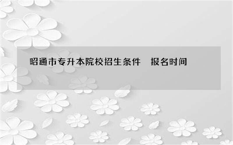 昭通市专升本院校招生条件 报名时间